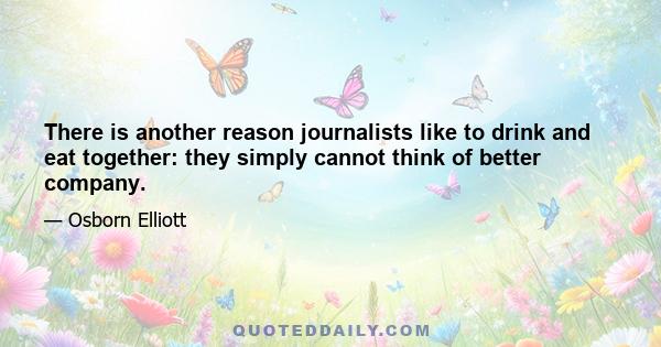 There is another reason journalists like to drink and eat together: they simply cannot think of better company.