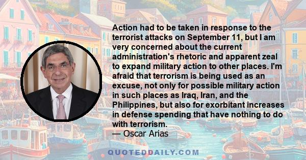 Action had to be taken in response to the terrorist attacks on September 11, but I am very concerned about the current administration's rhetoric and apparent zeal to expand military action to other places. I'm afraid