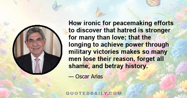 How ironic for peacemaking efforts to discover that hatred is stronger for many than love; that the longing to achieve power through military victories makes so many men lose their reason, forget all shame, and betray