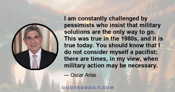 I am constantly challenged by pessimists who insist that military solutions are the only way to go. This was true in the 1980s, and it is true today. You should know that I do not consider myself a pacifist; there are