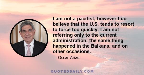 I am not a pacifist, however I do believe that the U.S. tends to resort to force too quickly. I am not referring only to the current administration; the same thing happened in the Balkans, and on other occasions.