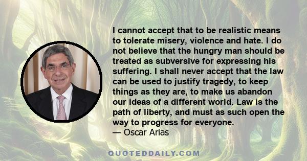 I cannot accept that to be realistic means to tolerate misery, violence and hate. I do not believe that the hungry man should be treated as subversive for expressing his suffering. I shall never accept that the law can