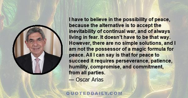 I have to believe in the possibility of peace, because the alternative is to accept the inevitability of continual war, and of always living in fear. It doesn't have to be that way. However, there are no simple