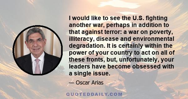 I would like to see the U.S. fighting another war, perhaps in addition to that against terror: a war on poverty, illiteracy, disease and environmental degradation. It is certainly within the power of your country to act 