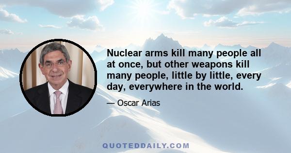 Nuclear arms kill many people all at once, but other weapons kill many people, little by little, every day, everywhere in the world.