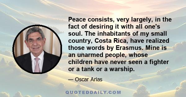 Peace consists, very largely, in the fact of desiring it with all one's soul. The inhabitants of my small country, Costa Rica, have realized those words by Erasmus. Mine is an unarmed people, whose children have never