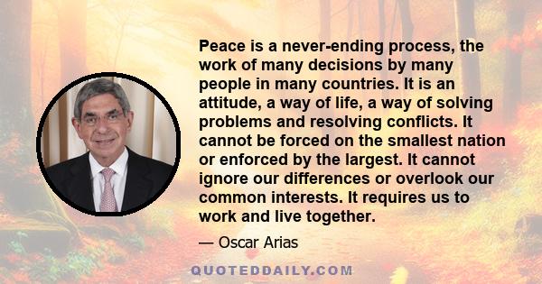 Peace is a never-ending process, the work of many decisions by many people in many countries. It is an attitude, a way of life, a way of solving problems and resolving conflicts. It cannot be forced on the smallest