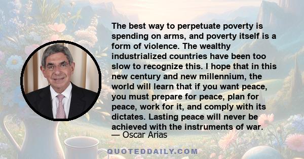 The best way to perpetuate poverty is spending on arms, and poverty itself is a form of violence. The wealthy industrialized countries have been too slow to recognize this. I hope that in this new century and new