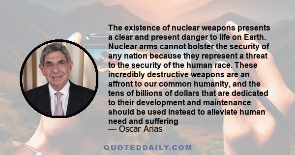 The existence of nuclear weapons presents a clear and present danger to life on Earth. Nuclear arms cannot bolster the security of any nation because they represent a threat to the security of the human race. These