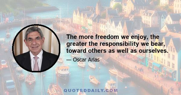 The more freedom we enjoy, the greater the responsibility we bear, toward others as well as ourselves.