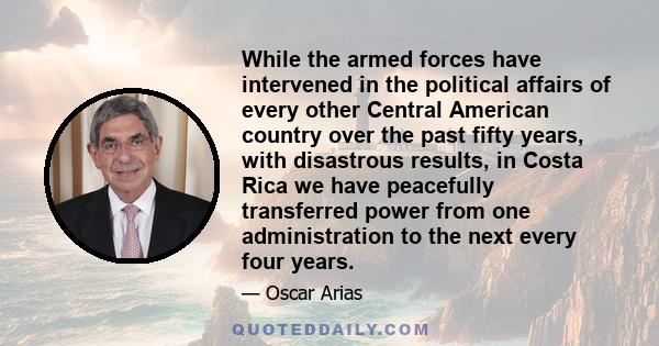 While the armed forces have intervened in the political affairs of every other Central American country over the past fifty years, with disastrous results, in Costa Rica we have peacefully transferred power from one