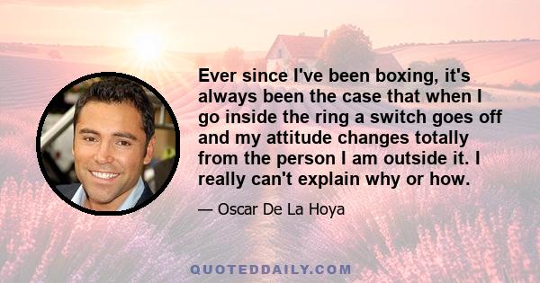 Ever since I've been boxing, it's always been the case that when I go inside the ring a switch goes off and my attitude changes totally from the person I am outside it. I really can't explain why or how.