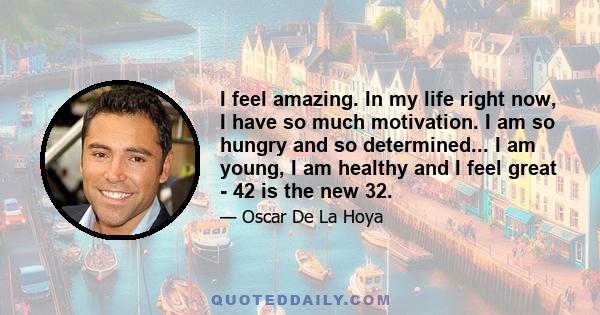 I feel amazing. In my life right now, I have so much motivation. I am so hungry and so determined... I am young, I am healthy and I feel great - 42 is the new 32.