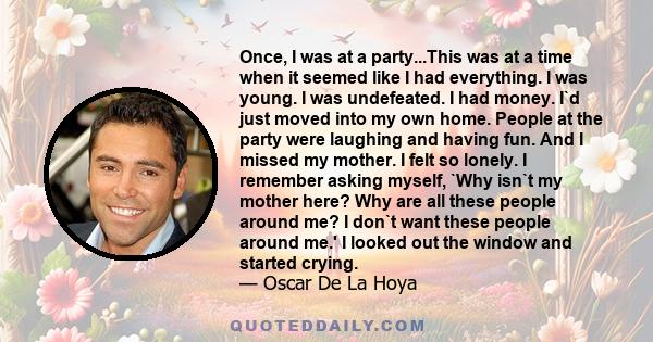 Once, I was at a party...This was at a time when it seemed like I had everything. I was young. I was undefeated. I had money. I`d just moved into my own home. People at the party were laughing and having fun. And I