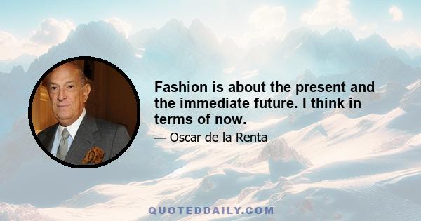 Fashion is about the present and the immediate future. I think in terms of now.