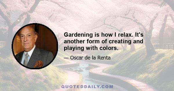 Gardening is how I relax. It's another form of creating and playing with colors.