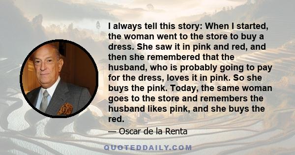 I always tell this story: When I started, the woman went to the store to buy a dress. She saw it in pink and red, and then she remembered that the husband, who is probably going to pay for the dress, loves it in pink.