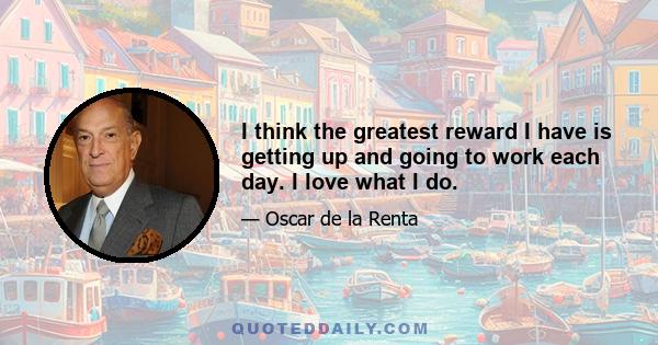 I think the greatest reward I have is getting up and going to work each day. I love what I do.