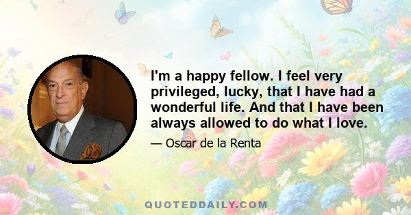 I'm a happy fellow. I feel very privileged, lucky, that I have had a wonderful life. And that I have been always allowed to do what I love.