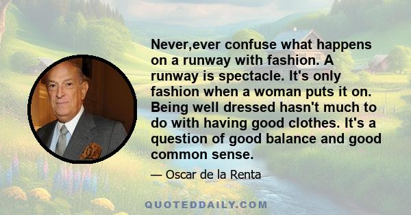 Never,ever confuse what happens on a runway with fashion. A runway is spectacle. It's only fashion when a woman puts it on. Being well dressed hasn't much to do with having good clothes. It's a question of good balance