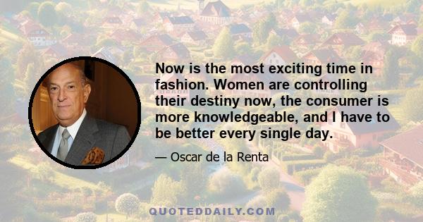 Now is the most exciting time in fashion. Women are controlling their destiny now, the consumer is more knowledgeable, and I have to be better every single day.