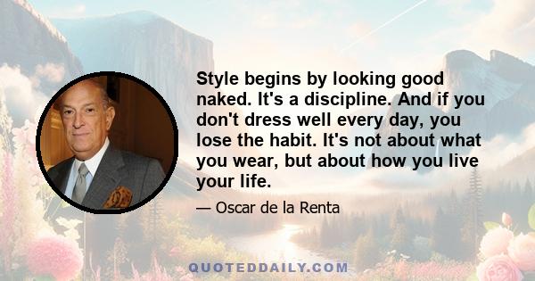 Style begins by looking good naked. It's a discipline. And if you don't dress well every day, you lose the habit. It's not about what you wear, but about how you live your life.