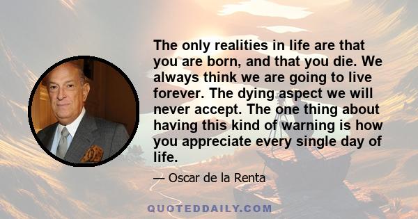 The only realities in life are that you are born, and that you die. We always think we are going to live forever. The dying aspect we will never accept. The one thing about having this kind of warning is how you