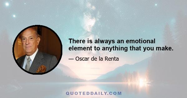 There is always an emotional element to anything that you make.