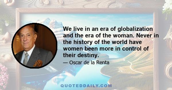 We live in an era of globalization and the era of the woman. Never in the history of the world have women been more in control of their destiny.