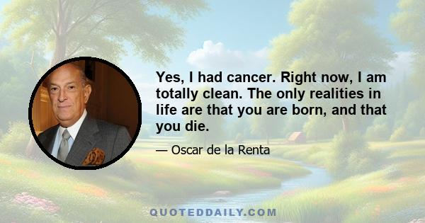 Yes, I had cancer. Right now, I am totally clean. The only realities in life are that you are born, and that you die.