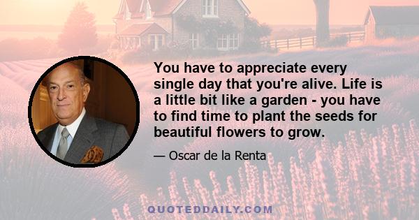 You have to appreciate every single day that you're alive. Life is a little bit like a garden - you have to find time to plant the seeds for beautiful flowers to grow.