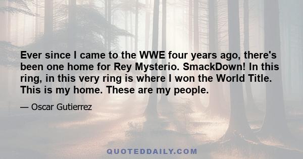 Ever since I came to the WWE four years ago, there's been one home for Rey Mysterio. SmackDown! In this ring, in this very ring is where I won the World Title. This is my home. These are my people.