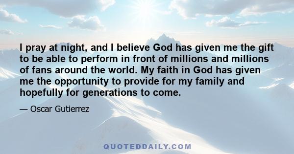 I pray at night, and I believe God has given me the gift to be able to perform in front of millions and millions of fans around the world. My faith in God has given me the opportunity to provide for my family and