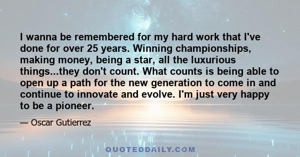 I wanna be remembered for my hard work that I've done for over 25 years. Winning championships, making money, being a star, all the luxurious things...they don't count. What counts is being able to open up a path for