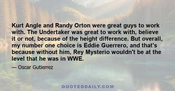 Kurt Angle and Randy Orton were great guys to work with. The Undertaker was great to work with, believe it or not, because of the height difference. But overall, my number one choice is Eddie Guerrero, and that's