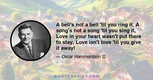 A bell's not a bell 'til you ring it, A song's not a song 'til you sing it, Love in your heart wasn't put there to stay, Love isn't love 'til you give it away!