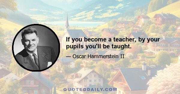 If you become a teacher, by your pupils you'll be taught.