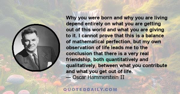 Why you were born and why you are living depend entirely on what you are getting out of this world and what you are giving to it. I cannot prove that this is a balance of mathematical perfection, but my own observation