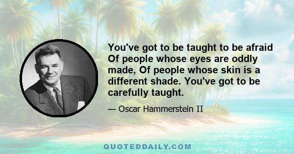 You've got to be taught to be afraid Of people whose eyes are oddly made, Of people whose skin is a different shade. You've got to be carefully taught.