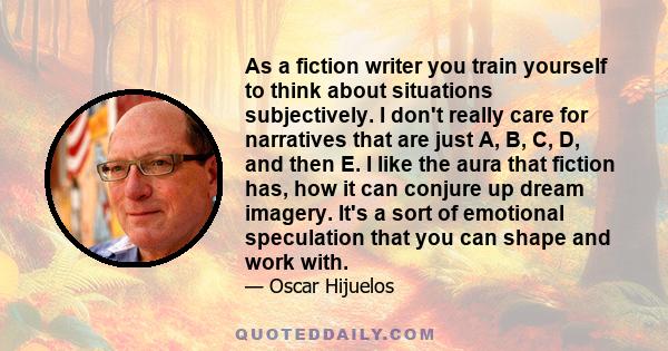 As a fiction writer you train yourself to think about situations subjectively. I don't really care for narratives that are just A, B, C, D, and then E. I like the aura that fiction has, how it can conjure up dream