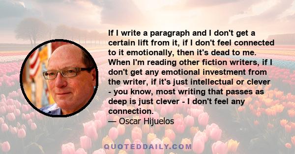 If I write a paragraph and I don't get a certain lift from it, if I don't feel connected to it emotionally, then it's dead to me. When I'm reading other fiction writers, if I don't get any emotional investment from the