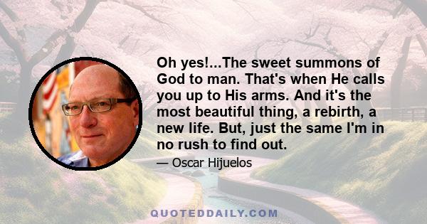 Oh yes!...The sweet summons of God to man. That's when He calls you up to His arms. And it's the most beautiful thing, a rebirth, a new life. But, just the same I'm in no rush to find out.