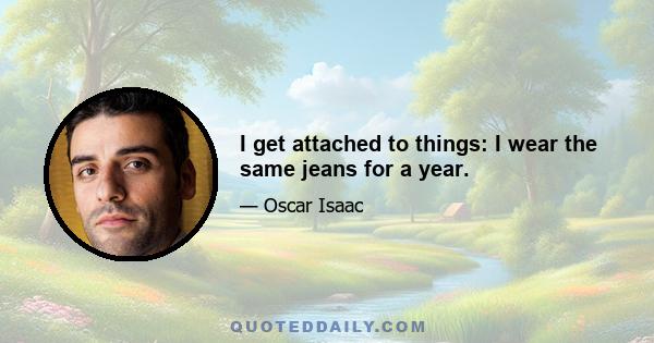 I get attached to things: I wear the same jeans for a year.