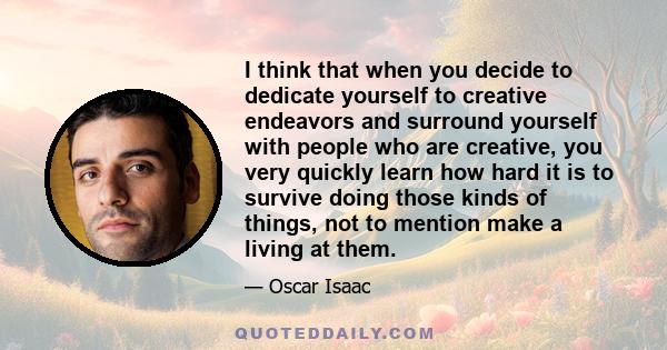 I think that when you decide to dedicate yourself to creative endeavors and surround yourself with people who are creative, you very quickly learn how hard it is to survive doing those kinds of things, not to mention