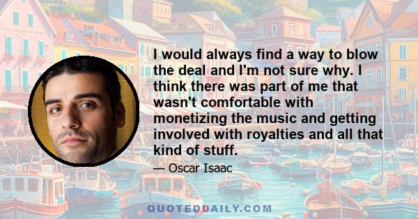 I would always find a way to blow the deal and I'm not sure why. I think there was part of me that wasn't comfortable with monetizing the music and getting involved with royalties and all that kind of stuff.