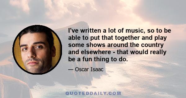 I've written a lot of music, so to be able to put that together and play some shows around the country and elsewhere - that would really be a fun thing to do.