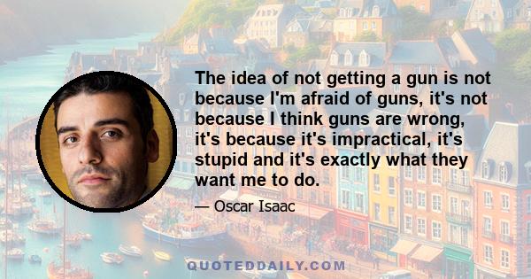 The idea of not getting a gun is not because I'm afraid of guns, it's not because I think guns are wrong, it's because it's impractical, it's stupid and it's exactly what they want me to do.