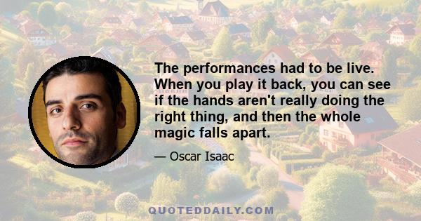 The performances had to be live. When you play it back, you can see if the hands aren't really doing the right thing, and then the whole magic falls apart.