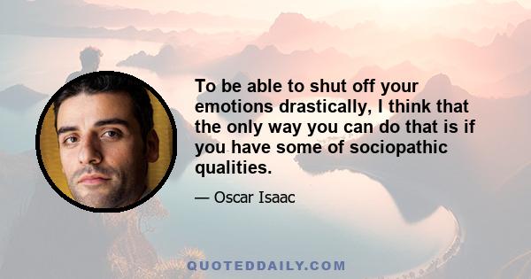 To be able to shut off your emotions drastically, I think that the only way you can do that is if you have some of sociopathic qualities.