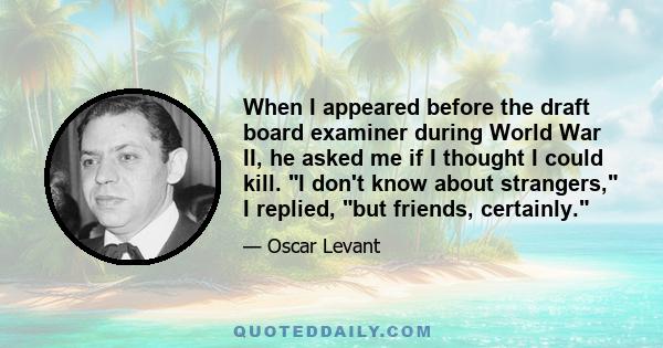 When I appeared before the draft board examiner during World War II, he asked me if I thought I could kill. I don't know about strangers, I replied, but friends, certainly.